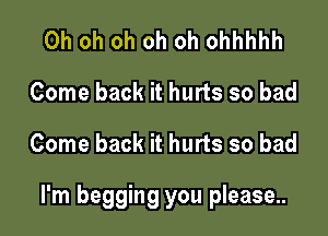 Oh oh oh oh oh ohhhhh
Come back it hurts so bad

Come back it hurts so bad

I'm begging you please..