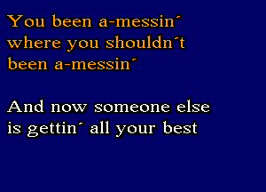 You been a-messiw

Where you shouldn't
been a-messin'

And now someone else
is gettin' all your best