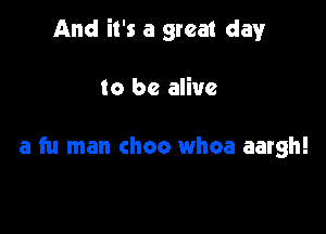 And it's a great clayr

to be alive

a fu man choo whoa aargh!