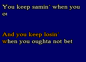 You keep samin' when you
01

And you keep losino
When you oughta not bet