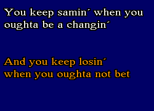 You keep samin' when you
oughta be a changin'

And you keep losin'
when you oughta not bet