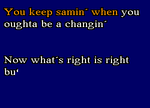 You keep samin' when you
oughta be a changin'

Now what's right is right
bw