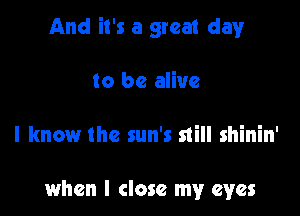 And it's a great clayr

to be alive

I know the sun's still shinin'

when I close my eyes