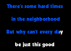 There's some hard times
in the neighborhood

But why can't every dayr

be iust this good