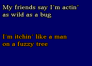 My friends say I'm actin'
as wild as a bug

I m itchin like a man
on a fuzzy tree