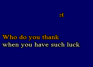 XVho do you thank
When you have such luck