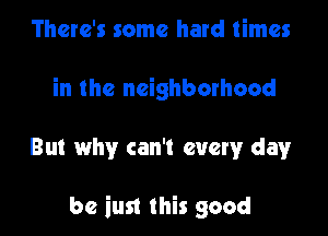 There's some hard times
in the neighborhood

But why can't every dayr

be iust this good