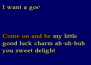 I want a goo

Come on and be my little
good luck charm ah-uh-huh

you sweet delight