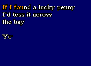 If I found a lucky penny
I'd toss it across
the bay

Yc