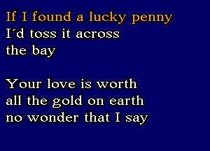 If I found a lucky penny
I'd toss it across
the bay

Your love is worth
all the gold on earth
no wonder that I say