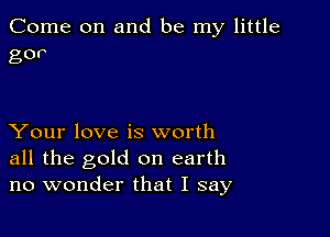 Come on and be my little
gov

Your love is worth

all the gold on earth
no wonder that I say