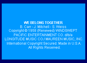 WE BELONG TOGETHER
B. Carr- J. Mitchell - S. Weiss
Copyrighto1958 (Renewed)WlND8WEPT

PACIFIC ENTERTAINMENT CO. dIbIa
LONGITUDE MUSIC 00.! MAUREEN MUSIC, INC.

International Copyright Secured. Made in USA.
All Rights Reserved.