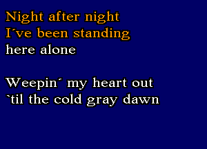 Night after night
I've been standing
here alone

XVeepin' my heart out
til the cold gray dawn