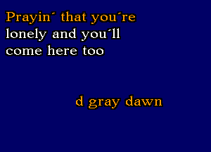 Prayin' that you're
lonely and you'll
come here too

d gray dawn