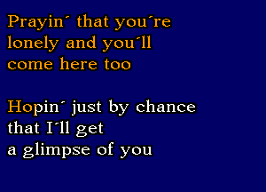 Prayin' that you're
lonely and you'll
come here too

Hopin' just by chance
that I'll get
a glimpse of you