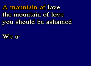 A mountain of love
the mountain of love
you Should be ashamed

XVe ll'