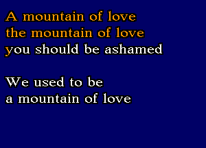 A mountain of love
the mountain of love
you Should be ashamed

XVe used to be
a mountain of love