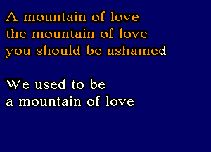 A mountain of love
the mountain of love
you Should be ashamed

XVe used to be
a mountain of love