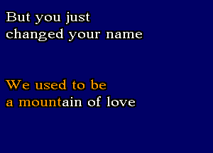 But you just
changed your name

XVe used to be
a mountain of love