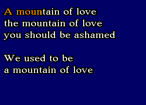 A mountain of love
the mountain of love
you Should be ashamed

XVe used to be
a mountain of love