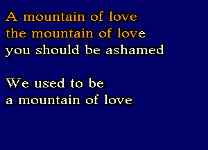 A mountain of love
the mountain of love
you Should be ashamed

XVe used to be
a mountain of love