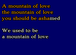 A mountain of love
the mountain of love
you Should be ashamed

XVe used to be
a mountain of love