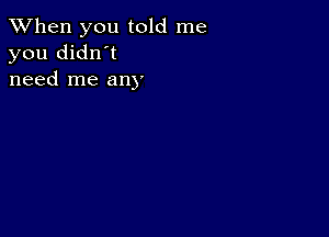 When you told me
you didn't
need me any