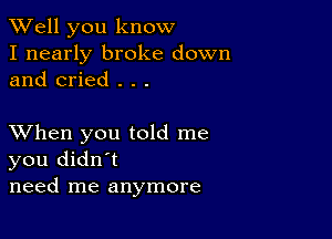 XVell you know
I nearly broke down
and cried . . .

XVhen you told me
you didn't
need me anymore