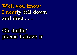 XVell you know

I nearly fell down
and died . . .

Oh darlin'
please believe rr'