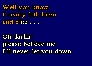 XVell you know

I nearly fell down
and died . . .

Oh darlin'
please believe me

I'll never let you down