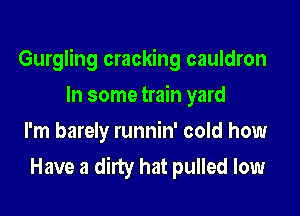 Gurgling cracking cauldron

In some train yard
I'm barely runnin' cold how
Have a dirty hat pulled low