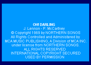 0H!DARLING

J. Lennon- P. McCartney
Copyright1969 by NORTHERN SONGS
All Rights Controlled and Administered by

MCA MUSIC PUBLISHING, A Division OfMCA INC.

under license from NORTHERN SONGS.

ALL RIGHTS RESERVED
INTERNATIONAL COPYRIGHT SECURED

USED BY PERMISSION