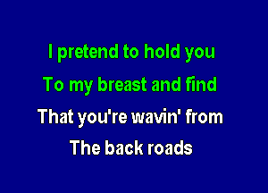 l pretend to hold you

To my breast and fmd

That you're wavin' from
The back roads