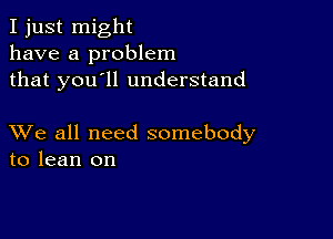 I just might
have a problem
that you'll understand

XVe all need somebody
to lean on