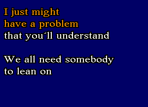 I just might
have a problem
that you'll understand

XVe all need somebody
to lean on