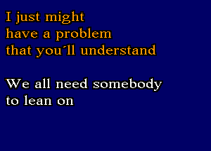 I just might
have a problem
that you'll understand

XVe all need somebody
to lean on