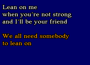 Lean on me
when you're not strong
and I'll be your friend

XVe all need somebody
to lean on