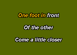 One foot in front

Of the other

Come a little closer