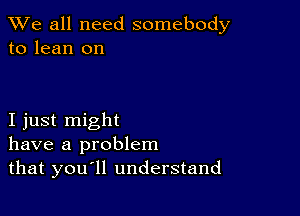 We all need somebody
to lean on

I just might
have a problem
that you ll understand