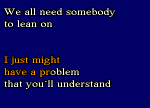 We all need somebody
to lean on

I just might
have a problem
that you ll understand