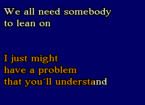 We all need somebody
to lean on

I just might
have a problem
that you ll understand