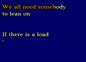 We all need somebody
to lean on

If there is a load

'