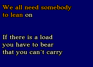 We all need somebody
to lean on

If there is a load
you have to bear
that you can't carry