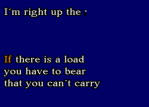 I'm right up the '

If there is a load
you have to bear
that you can't carry