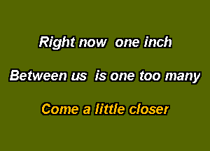 Right now one inch

Between us is one too many

Come a little closer