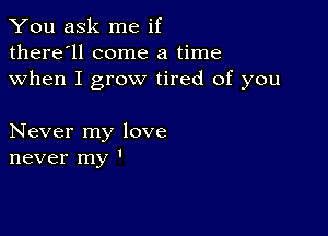 You ask me if
there'll come a time
when I grow tired of you

Never my love
never my '