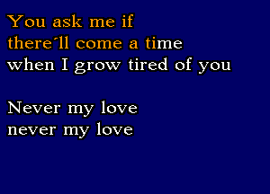 You ask me if
there'll come a time
when I grow tired of you

Never my love
never my love