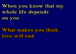 When you know that my
whole life depends
on you

XVhat makes you think
love will end