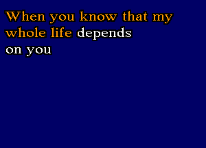 When you know that my
whole life depends

on you