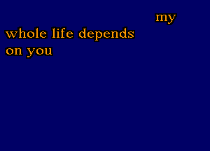 my

whole life depends
on you